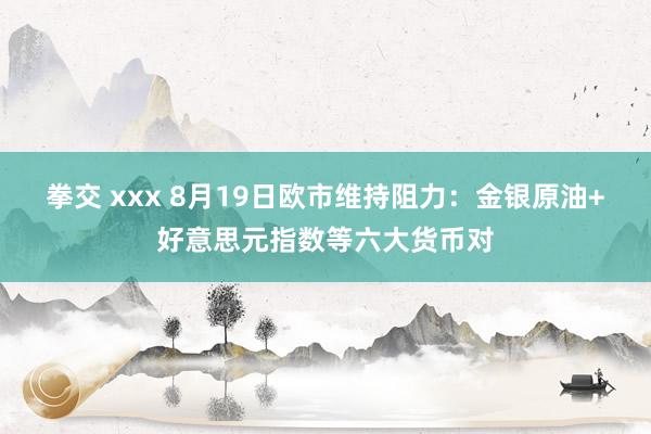 拳交 xxx 8月19日欧市维持阻力：金银原油+好意思元指数等六大货币对