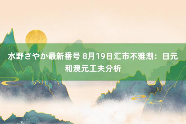 水野さやか最新番号 8月19日汇市不雅潮：日元和澳元工夫分析