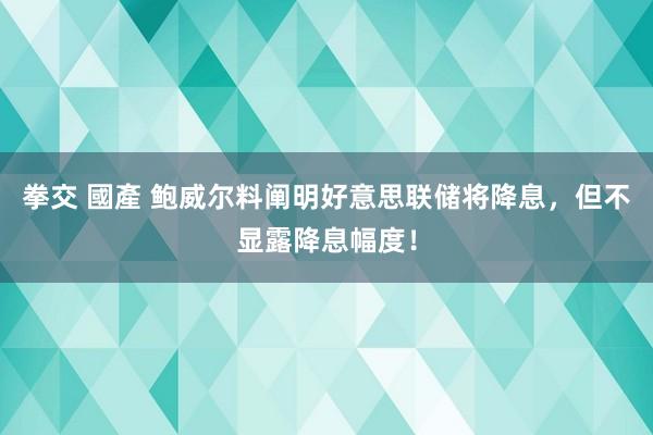 拳交 國產 鲍威尔料阐明好意思联储将降息，但不显露降息幅度！