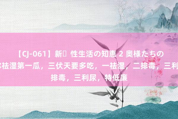 【CJ-061】新・性生活の知恵 2 奥様たちの性体験 俗称祛湿第一瓜，三伏天要多吃，一祛湿，二排毒，三利尿，特低廉