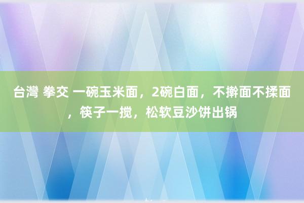 台灣 拳交 一碗玉米面，2碗白面，不擀面不揉面，筷子一搅，松软豆沙饼出锅