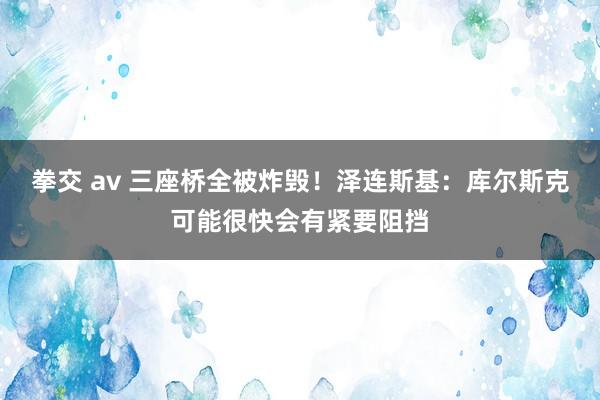 拳交 av 三座桥全被炸毁！泽连斯基：库尔斯克可能很快会有紧要阻挡