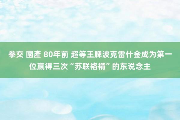 拳交 國產 80年前 超等王牌波克雷什金成为第一位赢得三次“苏联袼褙”的东说念主