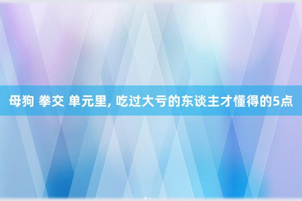 母狗 拳交 单元里, 吃过大亏的东谈主才懂得的5点