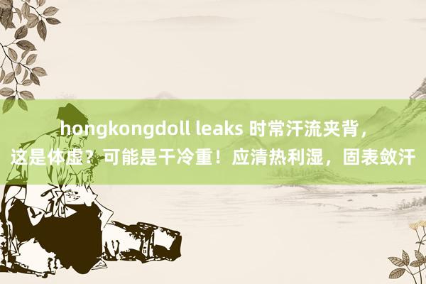 hongkongdoll leaks 时常汗流夹背，这是体虚？可能是干冷重！应清热利湿，固表敛汗