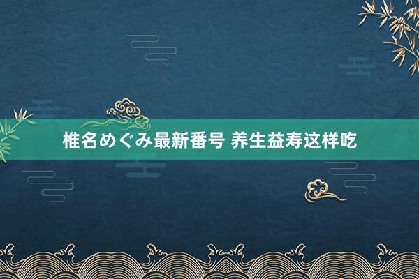 椎名めぐみ最新番号 养生益寿这样吃