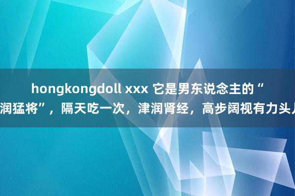 hongkongdoll xxx 它是男东说念主的“津润猛将”，隔天吃一次，津润肾经，高步阔视有力头儿！