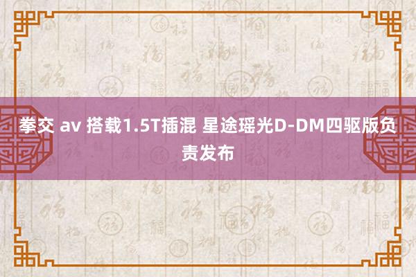 拳交 av 搭载1.5T插混 星途瑶光D-DM四驱版负责发布