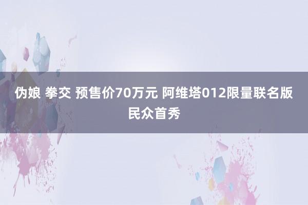 伪娘 拳交 预售价70万元 阿维塔012限量联名版民众首秀