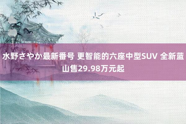 水野さやか最新番号 更智能的六座中型SUV 全新蓝山售29.98万元起