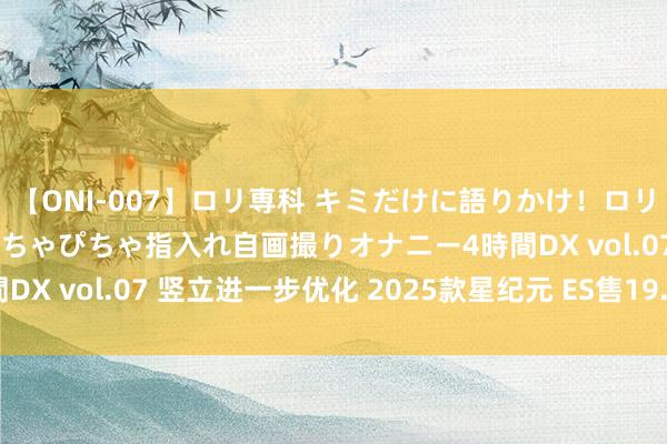 【ONI-007】ロリ専科 キミだけに語りかけ！ロリっ娘20人！オマ●コぴちゃぴちゃ指入れ自画撮りオナニー4時間DX vol.07 竖立进一步优化 2025款星纪元 ES售19.59万起