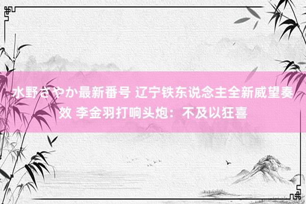 水野さやか最新番号 辽宁铁东说念主全新威望奏效 李金羽打响头炮：不及以狂喜