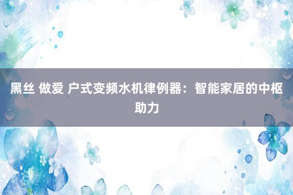 黑丝 做爱 户式变频水机律例器：智能家居的中枢助力