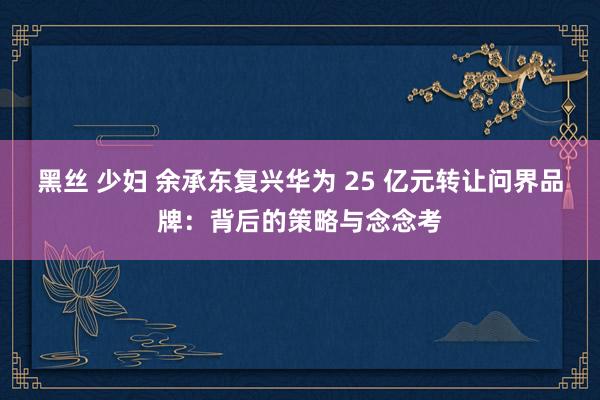 黑丝 少妇 余承东复兴华为 25 亿元转让问界品牌：背后的策略与念念考