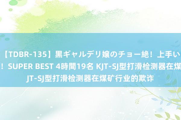 【TDBR-135】黒ギャルデリ嬢のチョー絶！上手いフェラチオ！！SUPER BEST 4時間19名 KJT-SJ型打滑检测器在煤矿行业的欺诈