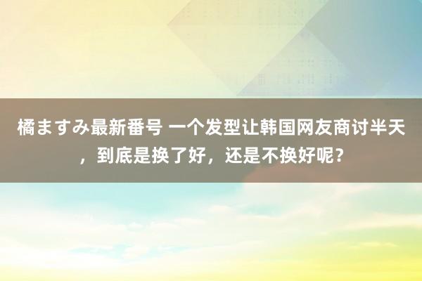 橘ますみ最新番号 一个发型让韩国网友商讨半天，到底是换了好，还是不换好呢？