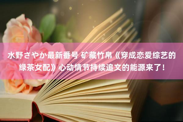 水野さやか最新番号 矿藏竹帛《穿成恋爱综艺的绿茶女配》心动情节持续追文的能源来了！