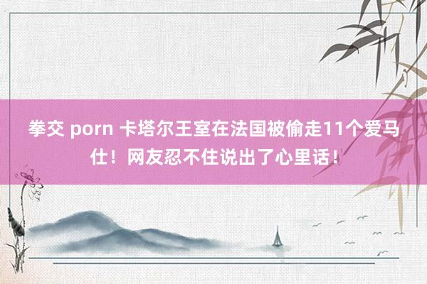 拳交 porn 卡塔尔王室在法国被偷走11个爱马仕！网友忍不住说出了心里话！