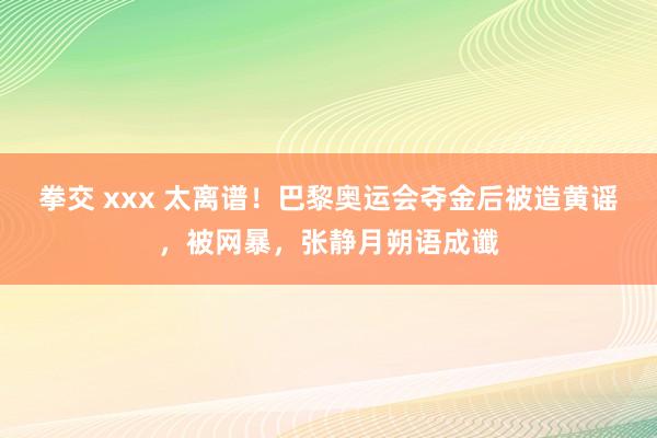 拳交 xxx 太离谱！巴黎奥运会夺金后被造黄谣，被网暴，张静月朔语成谶