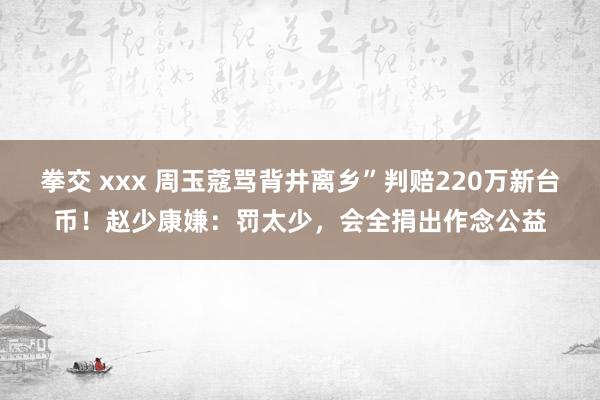 拳交 xxx 周玉蔻骂背井离乡”判赔220万新台币！赵少康嫌：罚太少，会全捐出作念公益