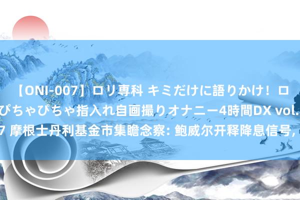 【ONI-007】ロリ専科 キミだけに語りかけ！ロリっ娘20人！オマ●コぴちゃぴちゃ指入れ自画撮りオナニー4時間DX vol.07 摩根士丹利基金市集瞻念察: 鲍威尔开释降息信号, 或对公共股市造成撑抓