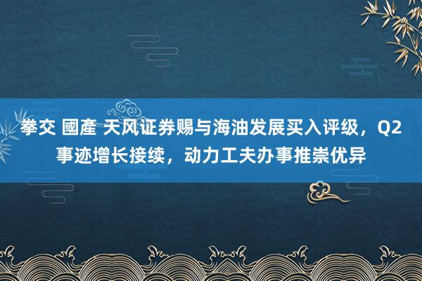 拳交 國產 天风证券赐与海油发展买入评级，Q2事迹增长接续，动力工夫办事推崇优异