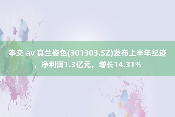 拳交 av 真兰姿色(301303.SZ)发布上半年纪迹，净利润1.3亿元，增长14.31%