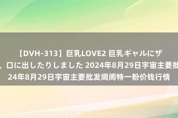 【DVH-313】巨乳LOVE2 巨乳ギャルにザーメンを中出ししたり、口に出したりしました 2024年8月29日宇宙主要批发阛阓特一粉价钱行情