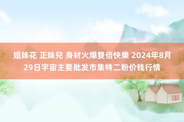 姐妹花 正妹兒 身材火爆雙倍快樂 2024年8月29日宇宙主要批发市集特二粉价钱行情