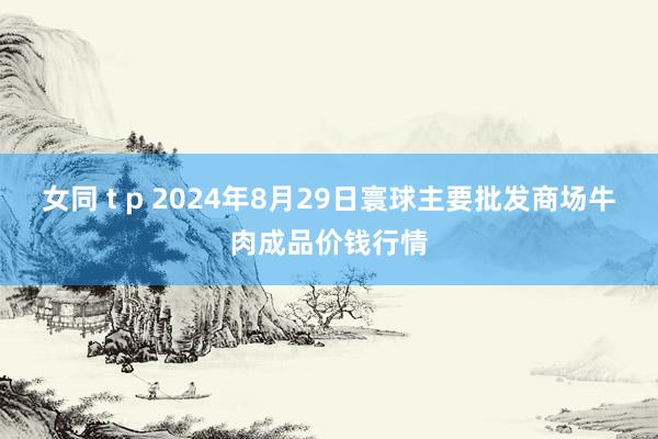 女同 t p 2024年8月29日寰球主要批发商场牛肉成品价钱行情