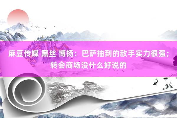 麻豆传媒 黑丝 博扬：巴萨抽到的敌手实力很强；转会商场没什么好说的