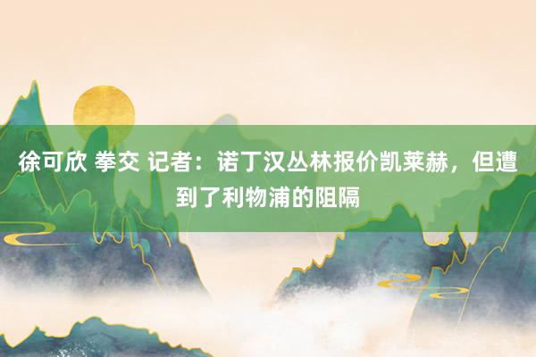 徐可欣 拳交 记者：诺丁汉丛林报价凯莱赫，但遭到了利物浦的阻隔