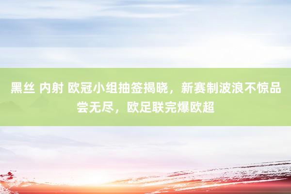 黑丝 内射 欧冠小组抽签揭晓，新赛制波浪不惊品尝无尽，欧足联完爆欧超