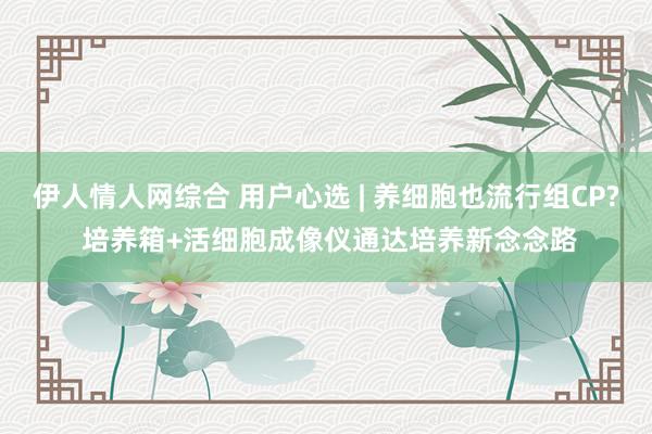 伊人情人网综合 用户心选 | 养细胞也流行组CP? 培养箱+活细胞成像仪通达培养新念念路