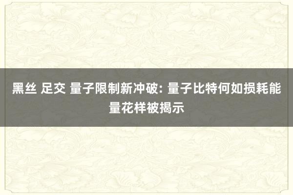 黑丝 足交 量子限制新冲破: 量子比特何如损耗能量花样被揭示