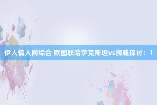 伊人情人网综合 欧国联哈萨克斯坦vs挪威探讨：1