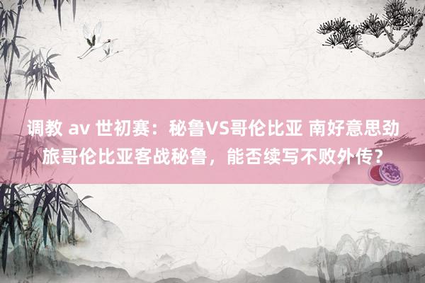 调教 av 世初赛：秘鲁VS哥伦比亚 南好意思劲旅哥伦比亚客战秘鲁，能否续写不败外传？