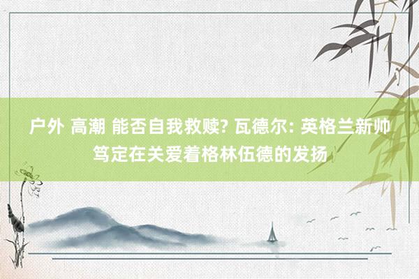 户外 高潮 能否自我救赎? 瓦德尔: 英格兰新帅笃定在关爱着格林伍德的发扬