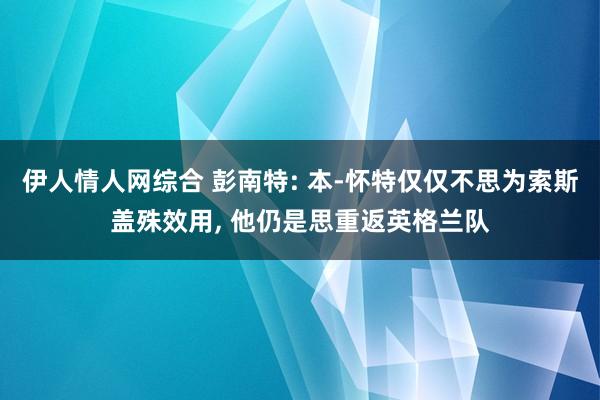 伊人情人网综合 彭南特: 本-怀特仅仅不思为索斯盖殊效用， 他仍是思重返英格兰队