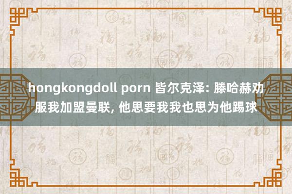 hongkongdoll porn 皆尔克泽: 滕哈赫劝服我加盟曼联， 他思要我我也思为他踢球