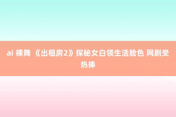 ai 裸舞 《出租房2》探秘女白领生活脸色 网剧受热捧