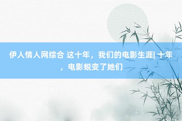 伊人情人网综合 这十年，我们的电影生涯| 十年，电影蜕变了她们