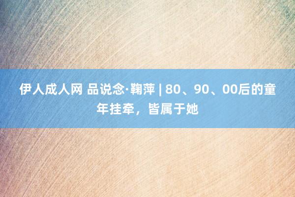 伊人成人网 品说念·鞠萍 | 80、90、00后的童年挂牵，皆属于她