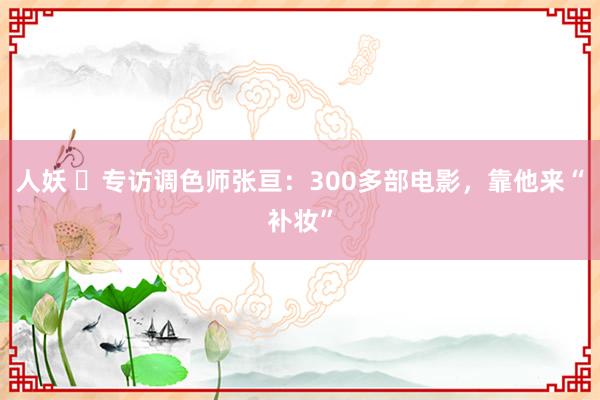 人妖 ​专访调色师张亘：300多部电影，靠他来“补妆”