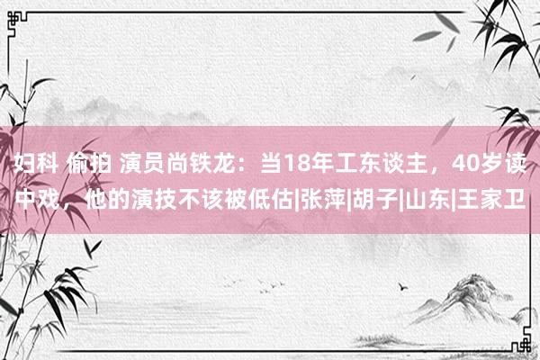 妇科 偷拍 演员尚铁龙：当18年工东谈主，40岁读中戏，他的演技不该被低估|张萍|胡子|山东|王家卫