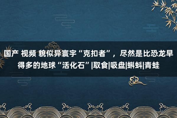 国产 视频 貌似异寰宇“克扣者”，尽然是比恐龙早得多的地球“活化石”|取食|吸盘|蝌蚪|青蛙