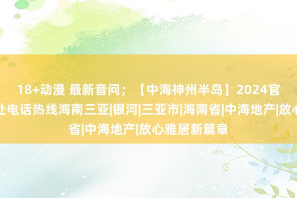 18+动漫 最新音问；【中海神州半岛】2024官方认证售楼处电话热线海南三亚|银河|三亚市|海南省|中海地产|放心雅居新篇章