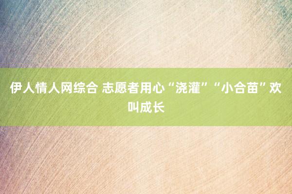 伊人情人网综合 志愿者用心“浇灌”“小合苗”欢叫成长