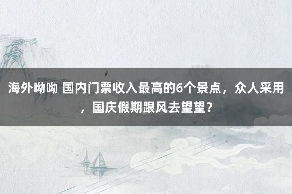 海外呦呦 国内门票收入最高的6个景点，众人采用，国庆假期跟风去望望？