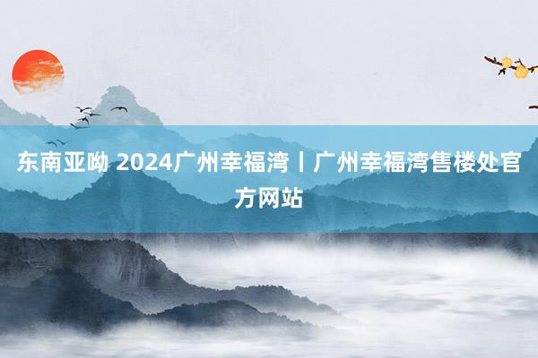 东南亚呦 2024广州幸福湾丨广州幸福湾售楼处官方网站